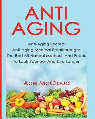 Anti-Aging: Anti-Aging Secrets Anti-Aging Medical Breakthroughs The Best All Natural Methods And Foods To Look Younger And Live Lo by McCloud, Ace