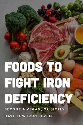 Foods To Fight Iron Deficiency: Become A Vegan, Or Simply Have Low Iron Levels: Foods High In Iron Paperback Independently Published