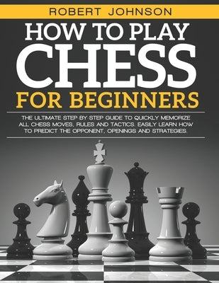 How To Play Chess For Beginners: The Ultimate Step-by-Step Guide to Quickly Memorize all Chess Moves, Rules and Tactics. Easily Learn how to predict t Paperback Independently Published