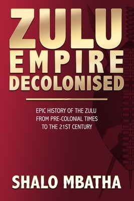 Zulu Empire Decolonised: The Epic Story of the Zulu from Pre-Colonial Times to the 21st century Paperback Shalo Mbatha