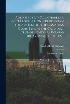 Address by Lt.-Col. Charles R. McCullough, Hon.-president of the Association of Canadian Clubs, Before the Canadian Club of London, Ontario, Friday Ma Paperback Legare Street Press