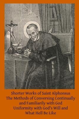 Shorter Works of Saint Alphonsus: The Methods of Conversing Continually and Familiarily with God; Uniformity with God's Will and; What Hell Be Like Paperback Createspace Independent Publishing Platform