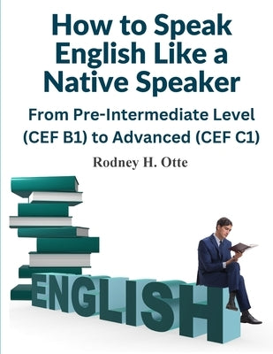 How to Speak English Like a Native Speaker: From Pre-Intermediate Level (CEF B1) to Advanced (CEF C1) by Rodney H Otte