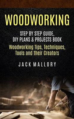 Woodworking: Step by Step Guide, DIY Plans & Projects Book (Woodworking Tips, Techniques, Tools and their Creators) by Mallory, Jack