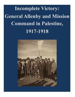 Incomplete Victory: General Allenby and Mission Command in Palestine, 1917-1918 Paperback Createspace Independent Publishing Platform