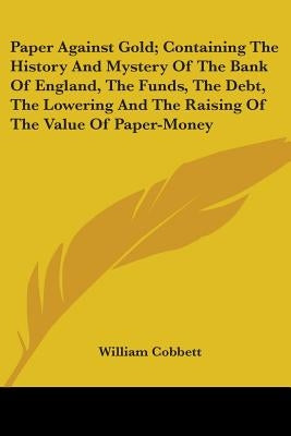 Paper Against Gold; Containing The History And Mystery Of The Bank Of England, The Funds, The Debt, The Lowering And The Raising Of The Value Of Paper Paperback Kessinger Publishing