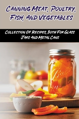 Canning Meat, Poultry, Fish, And Vegetables: Collection Of Recipes, Both For Glass Jars And Metal Cans: Home Canned Meat Guide Paperback Independently Published