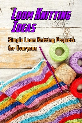 Loom Knitting Ideas: Simple Loom Knitting Projects for Everyone: Gudie to Begin Loom Knitting Paperback Independently Published