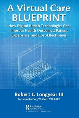 A Virtual Care Blueprint: How Digital Health Technologies Can Improve Health Outcomes, Patient Experience, and Cost Effectiveness by Longyear, Robert