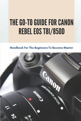 The Go-to Guide For Canon Rebel EOS T8i/850D: Handbook For The Beginners To Become Master: Basic And Advanced Settings Of Canon 850D Paperback Independently Published