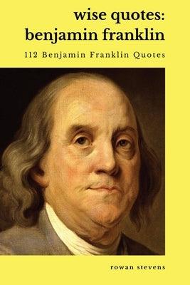 Wise Quotes - Benjamin Franklin (112 Benjamin Franklin Quotes): United States Founding Father Political History Quote Collection Paperback Rowan Stevens