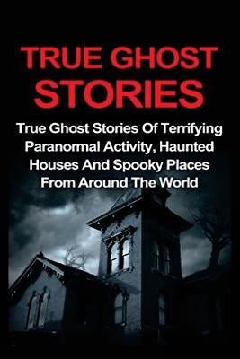 True Ghost Stories: True Ghost Stories Of Terrifying Paranormal Activity, Haunted Houses And Spooky Places From Around The World Paperback Createspace Independent Publishing Platform