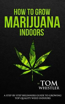 How to Grow Marijuana: Indoors - A Step-by-Step Beginner's Guide to Growing Top-Quality Weed Indoors Paperback Createspace Independent Publishing Platform