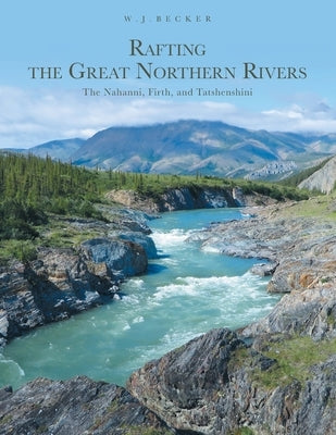 Rafting the Great Northern Rivers: The Nahanni, Firth, and Tatshenshini Paperback FriesenPress