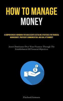 How To Manage Money: A Comprehensive Handbook For Adolescents Detailing Strategies For Financial Management, Proficient Communication, And by Gutmann, Eberhard