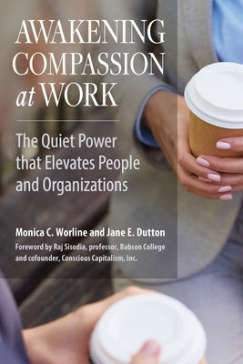 Awakening Compassion at Work: The Quiet Power That Elevates People and Organizations by Worline, Monica C.