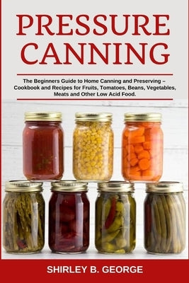 Pressure Canning: The Beginners Guide to Home Canning and Preserving - Cookbook and Recipes for Fruits, Tomatoes, Beans, Vegetables, Mea Paperback Independently Published