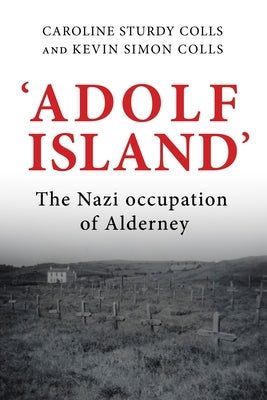 'Adolf Island': The Nazi Occupation of Alderney by Sturdy Colls, Caroline