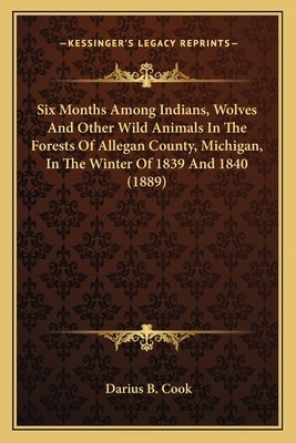 Six Months Among Indians, Wolves And Other Wild Animals In The Forests Of Allegan County, Michigan, In The Winter Of 1839 And 1840 (1889) Paperback Kessinger Publishing