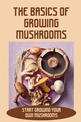 The Basics Of Growing Mushrooms: Start Growing Your Own Mushrooms: Organic Mushroom Farming Paperback Independently Published