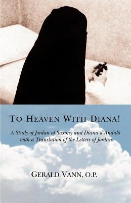 To Heaven With Diana!: A Study of Jordan of Saxony and Diana d'Andalo with a Translation of the Letters of Jordan Paperback iUniverse