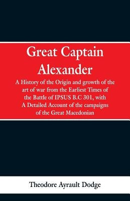 Great Captain Alexander: A History of the Origin and Growth of the Art Of War from the Earliest Times to the Battle of Ipsus, B.C. 301, With a Paperback Alpha Edition