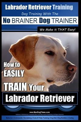 Labrador Retriever Training - Dog Training with the No BRAINER Dog TRAINER We Make it THAT Easy! -: How To EASILY TRAIN Your Labrador Retriever Paperback Createspace Independent Publishing Platform