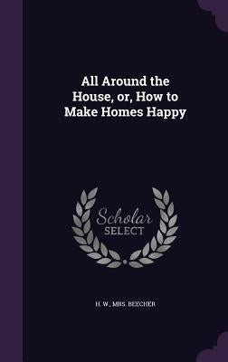 All Around the House, or, How to Make Homes Happy by Beecher, H. W.