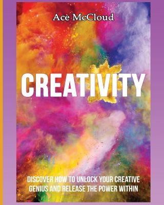 Creativity: Discover How To Unlock Your Creative Genius And Release The Power Within by McCloud, Ace
