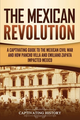 The Mexican Revolution: A Captivating Guide to the Mexican Civil War and How Pancho Villa and Emiliano Zapata Impacted Mexico Paperback Captivating History