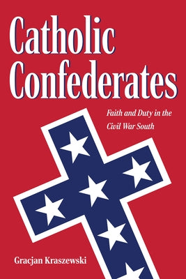 Catholic Confederates: Faith and Duty in the Civil War South by Kraszewski, Gracjan