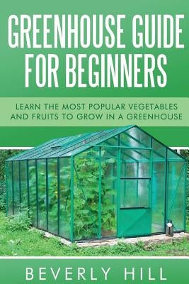 Greenhouse Guide For Beginners: Learn the Most Popular Vegetables and Fruits to Grow in a Greenhouse Paperback Createspace Independent Publishing Platform