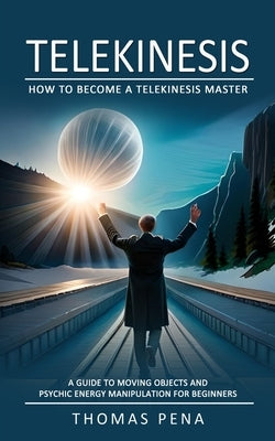 Telekinesis: How to Become a Telekinesis Master (A Guide to Moving Objects and Psychic Energy Manipulation for Beginners) by Pena, Thomas