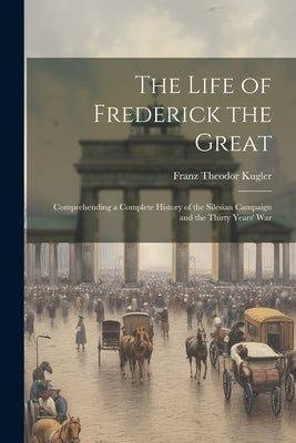 The Life of Frederick the Great: Comprehending a Complete History of the Silesian Campaign and the Thirty Years' War Paperback Legare Street Press