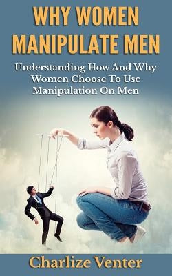 Why Women Manipulate Men: Understanding How and Why Women Choose to Use Manipulation On Men by Venter, Charlize