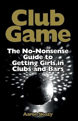 Club Game: The No-Nonsense Guide to Getting Girls in Clubs and Bars by Sleazy, Aaron