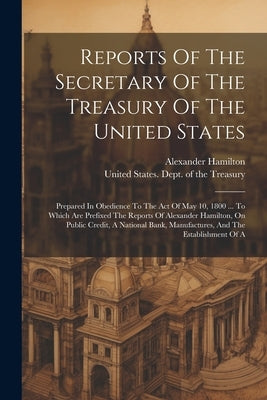 Reports Of The Secretary Of The Treasury Of The United States: Prepared In Obedience To The Act Of May 10, 1800 ... To Which Are Prefixed The Reports by United States Dept of the Treasury