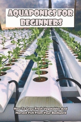 Aquaponics For Beginners_ How To Grow Fresh Vegetables And Harvest Fish From Your Backyard: Healthy Food Paperback Independently Published