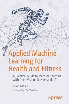 Applied Machine Learning for Health and Fitness: A Practical Guide to Machine Learning with Deep Vision, Sensors and Iot by Ashley, Kevin