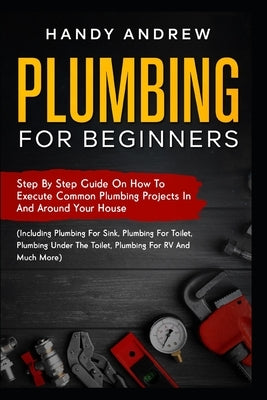 Plumbing For Beginners: Step-By-Step Guide to Execute Plumbing Projects In and Around Your House (Including Plumbing For Sink, Under The Toile Paperback Independently Published