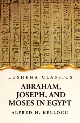 Abraham, Joseph, and Moses in Egypt Being a Course of Lectures Delivered Before the Theological Seminary, Princeton, New Jersey by Alfred H Kellogg
