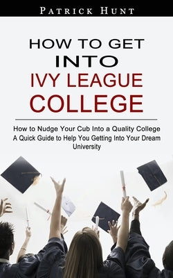 How to Get Into Ivy League College: How to Nudge Your Cub Into a Quality College (A Quick Guide to Help You Getting Into Your Dream University) by Hunt, Patrick