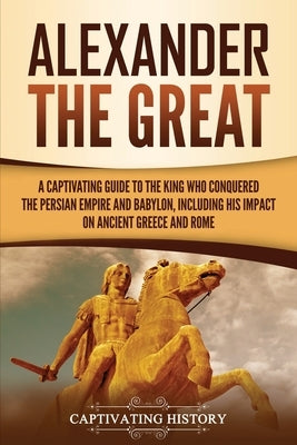 Alexander the Great: A Captivating Guide to the King Who Conquered the Persian Empire and Babylon, Including His Impact on Ancient Greece a Paperback Captivating History