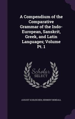 A Compendium of the Comparative Grammar of the Indo-European, Sanskrit, Greek, and Latin Languages; Volume Pt. 1 by Schleicher, August