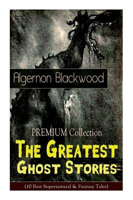 The PREMIUM Collection - The Greatest Ghost Stories of Algernon Blackwood (10 Best Supernatural & Fantasy Tales): The Empty House, The Willows, The Li Paperback E-Artnow