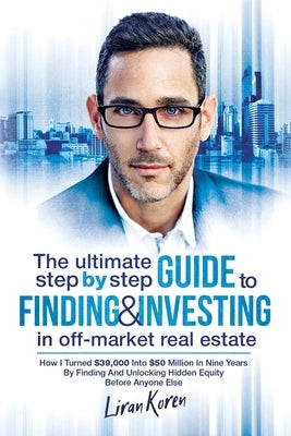 The Ultimate Step By Step Guide To Finding & Investing In Off-Market Real Estate: How I Turned $39,000 Into $50 Million In Nine Years By Finding And U Paperback Independently Published