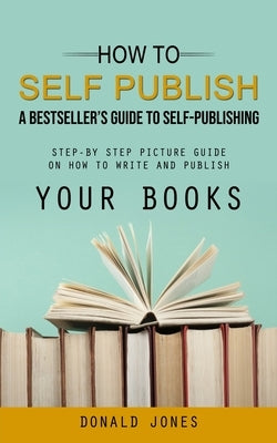 How to Self Publish: A Bestseller's Guide to Self-publishing (Step-by Step Picture Guide on How to Write and Publish Your Books) by Jones, Donald