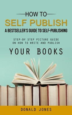 How to Self Publish: A Bestseller's Guide to Self-publishing (Step-by Step Picture Guide on How to Write and Publish Your Books) Paperback Regina Loviusher