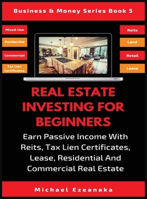 Real Estate Investing For Beginners: Earn Passive Income With Reits, Tax Lien Certificates, Lease, Residential & Commercial Real Estate by Ezeanaka, Michael