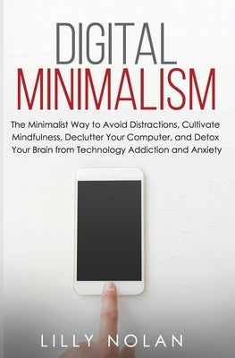 Digital Minimalism: The Minimalist Way to Avoid Distractions, Cultivate Mindfulness, Declutter Your Computer, and Detox Your Brain from Te by Nolan, Lilly